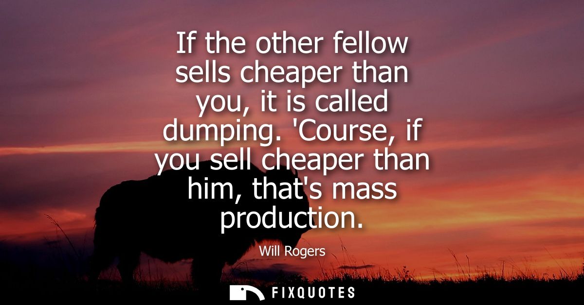 If the other fellow sells cheaper than you, it is called dumping. Course, if you sell cheaper than him, thats mass produ