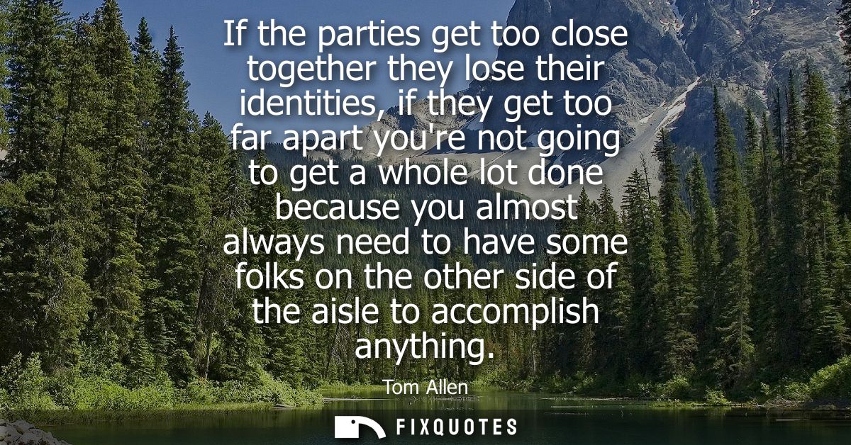 If the parties get too close together they lose their identities, if they get too far apart youre not going to get a who