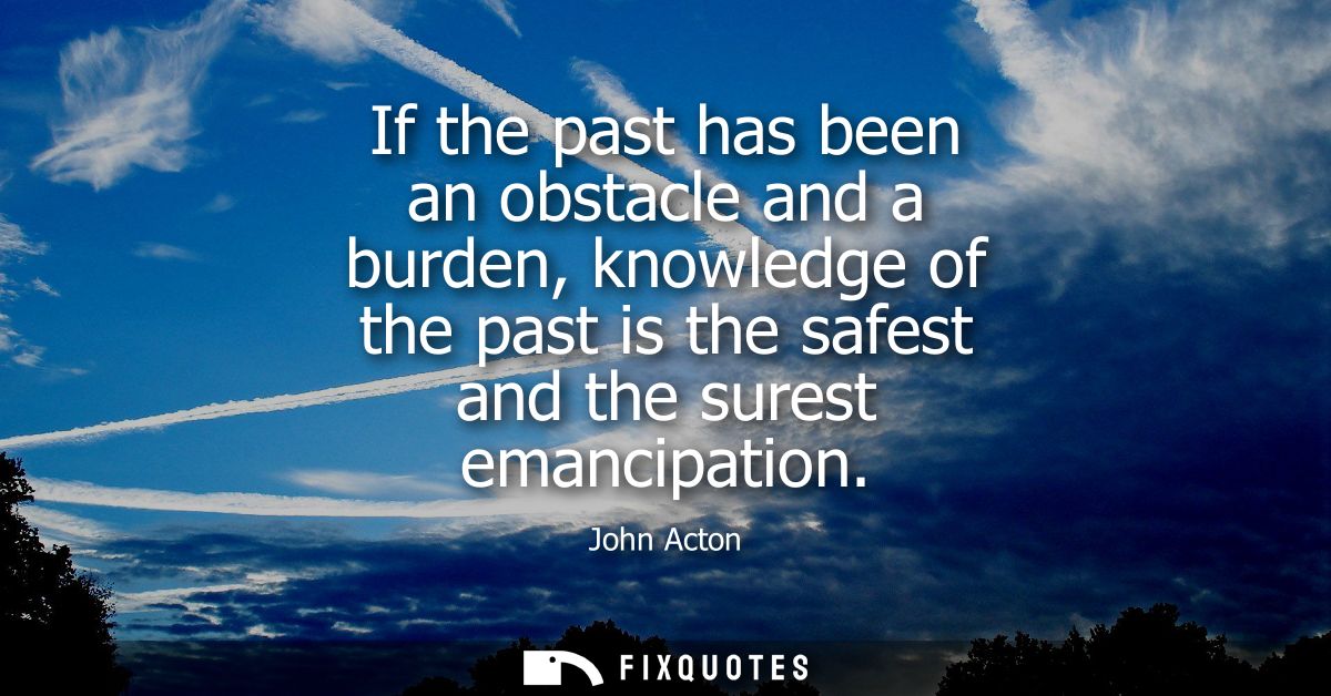 If the past has been an obstacle and a burden, knowledge of the past is the safest and the surest emancipation - John Ac