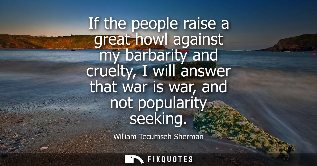 If the people raise a great howl against my barbarity and cruelty, I will answer that war is war, and not popularity see