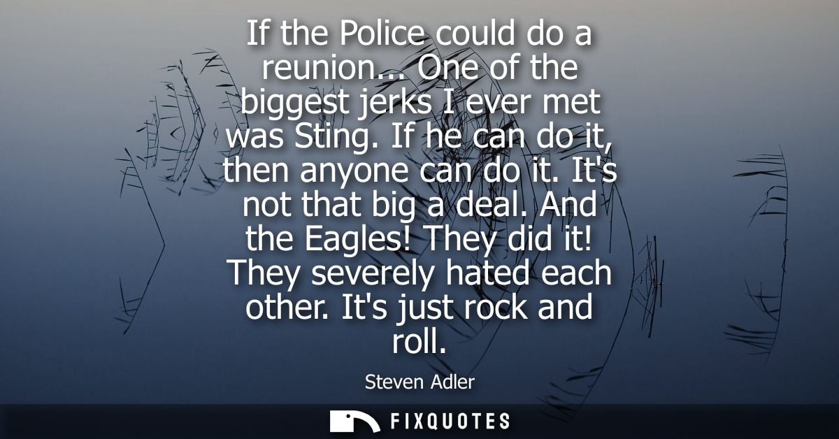 If the Police could do a reunion... One of the biggest jerks I ever met was Sting. If he can do it, then anyone can do i