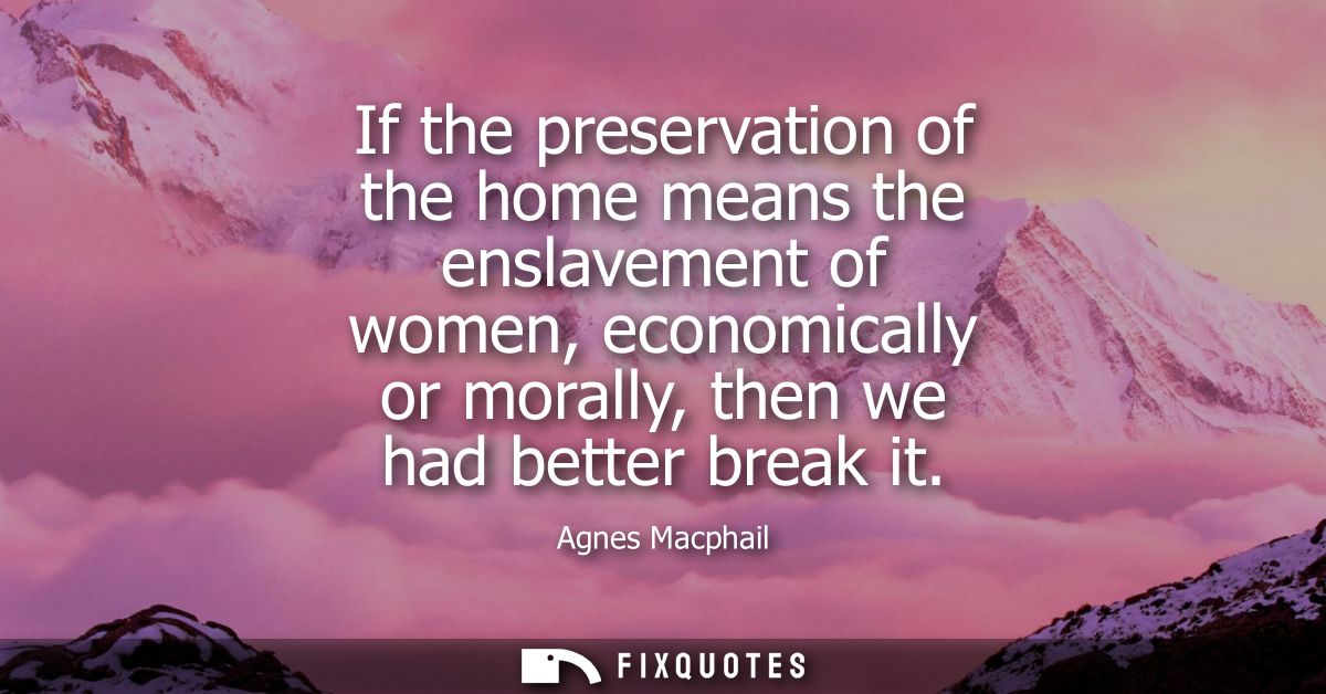 If the preservation of the home means the enslavement of women, economically or morally, then we had better break it