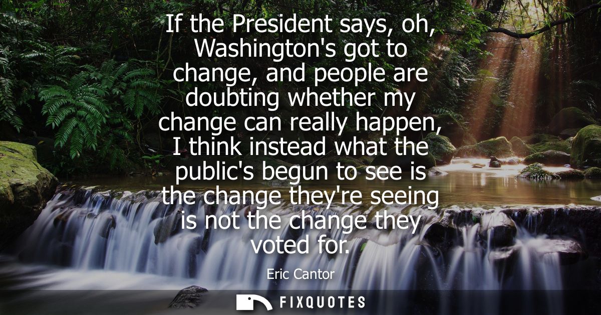 If the President says, oh, Washingtons got to change, and people are doubting whether my change can really happen, I thi