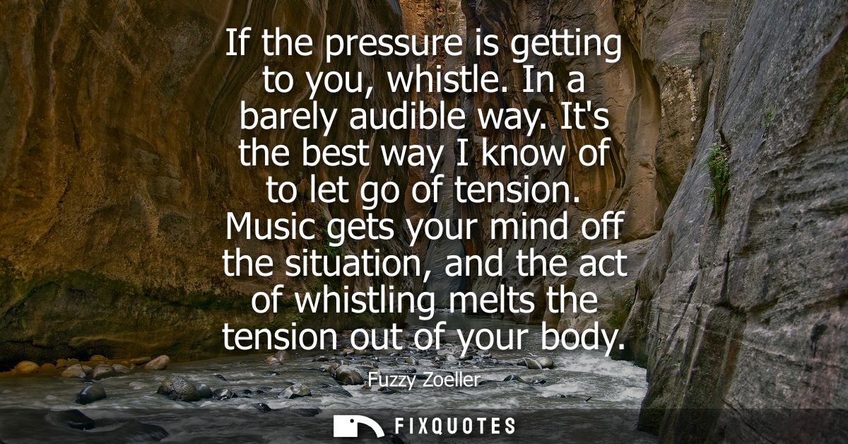 If the pressure is getting to you, whistle. In a barely audible way. Its the best way I know of to let go of tension.