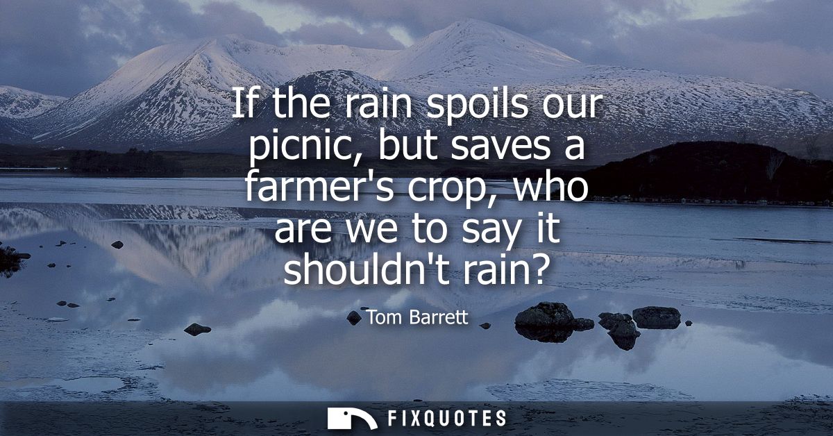 If the rain spoils our picnic, but saves a farmers crop, who are we to say it shouldnt rain?