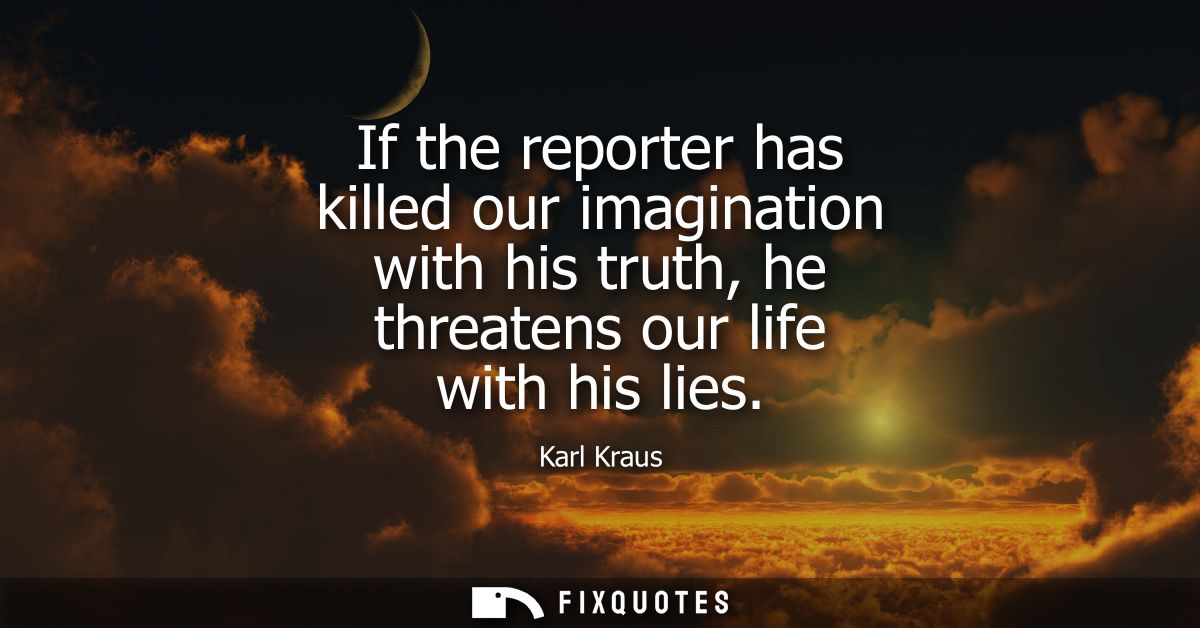 If the reporter has killed our imagination with his truth, he threatens our life with his lies