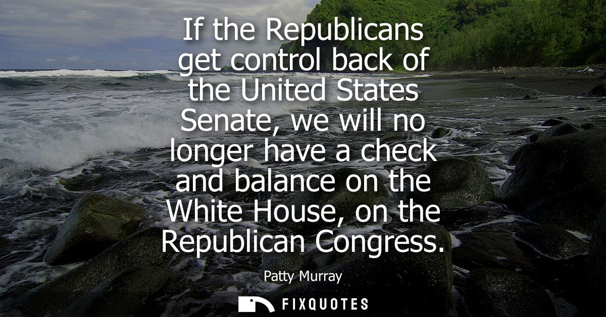 If the Republicans get control back of the United States Senate, we will no longer have a check and balance on the White