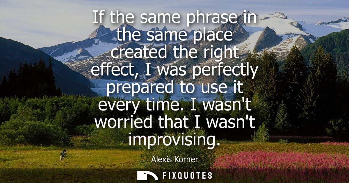If the same phrase in the same place created the right effect, I was perfectly prepared to use it every time. I wasnt wo