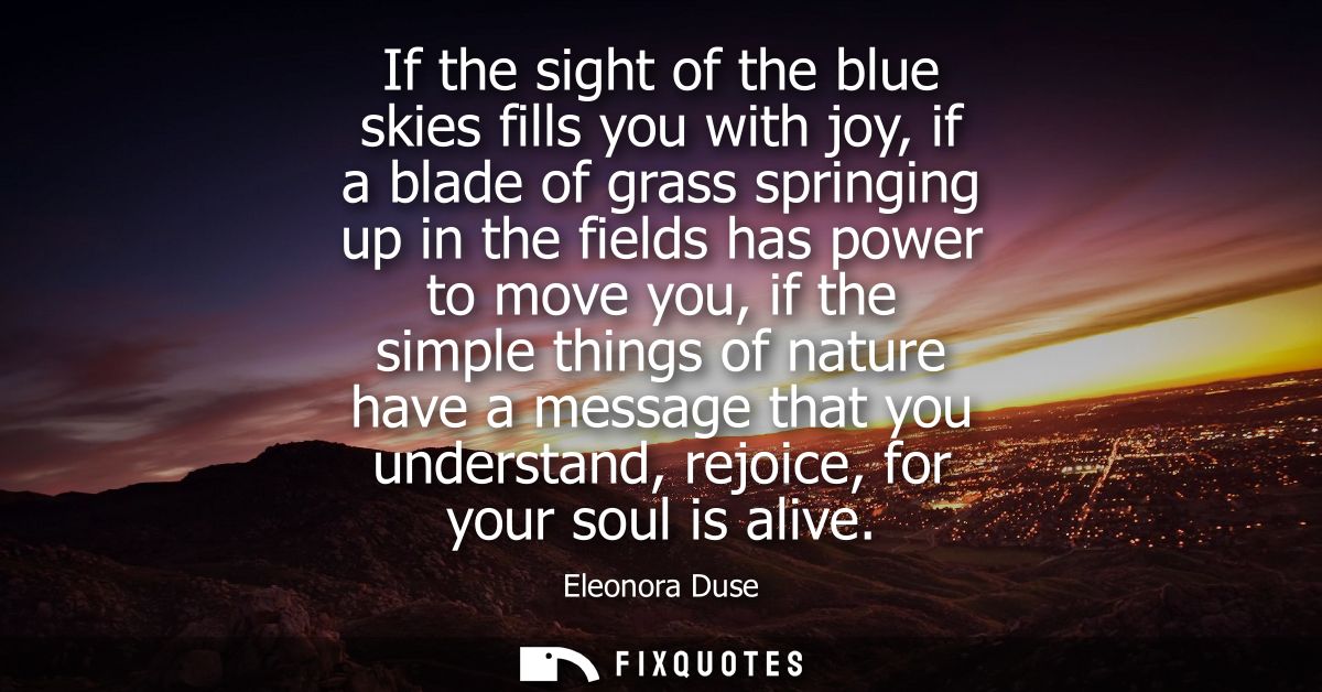 If the sight of the blue skies fills you with joy, if a blade of grass springing up in the fields has power to move you,