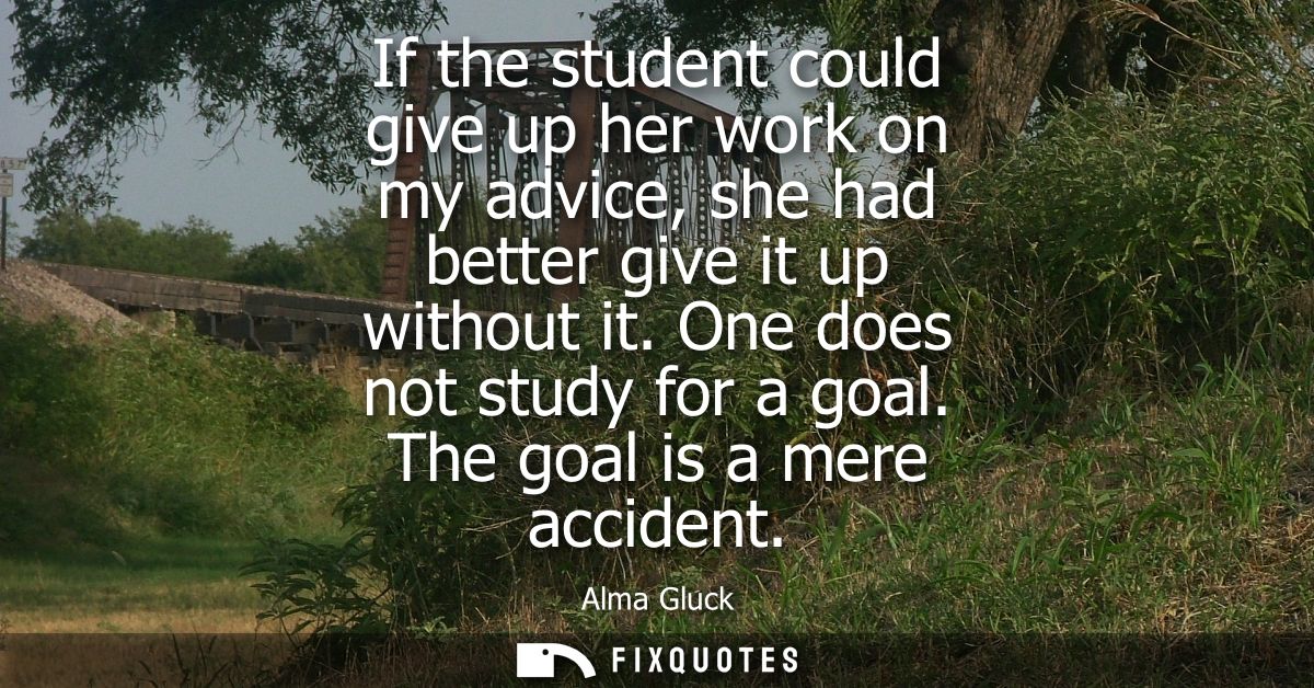 If the student could give up her work on my advice, she had better give it up without it. One does not study for a goal.