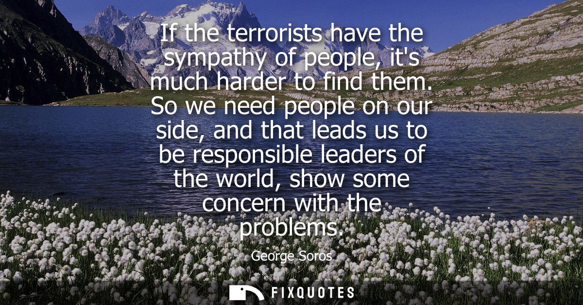 If the terrorists have the sympathy of people, its much harder to find them. So we need people on our side, and that lea