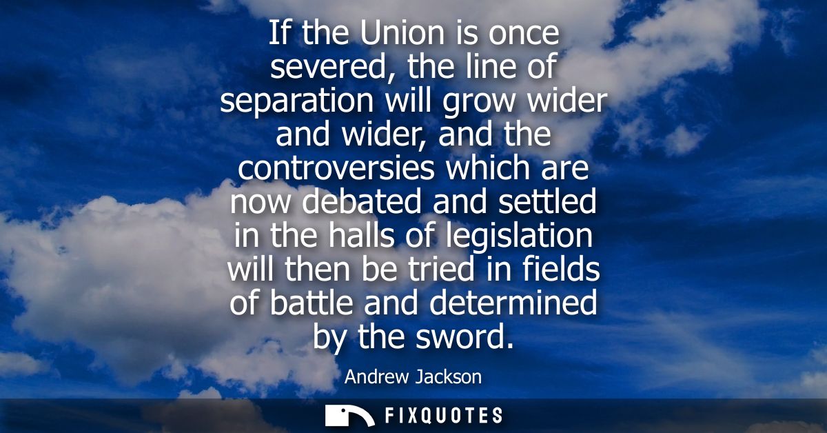 If the Union is once severed, the line of separation will grow wider and wider, and the controversies which are now deba