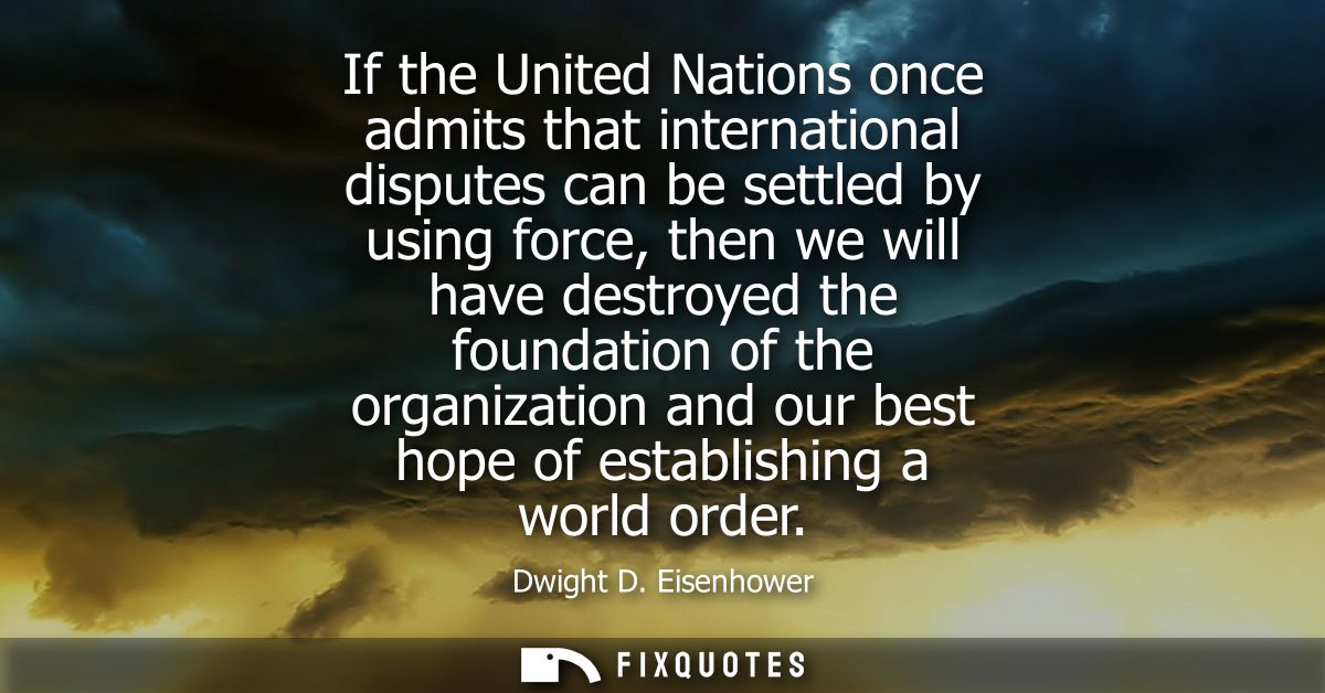 If the United Nations once admits that international disputes can be settled by using force, then we will have destroyed