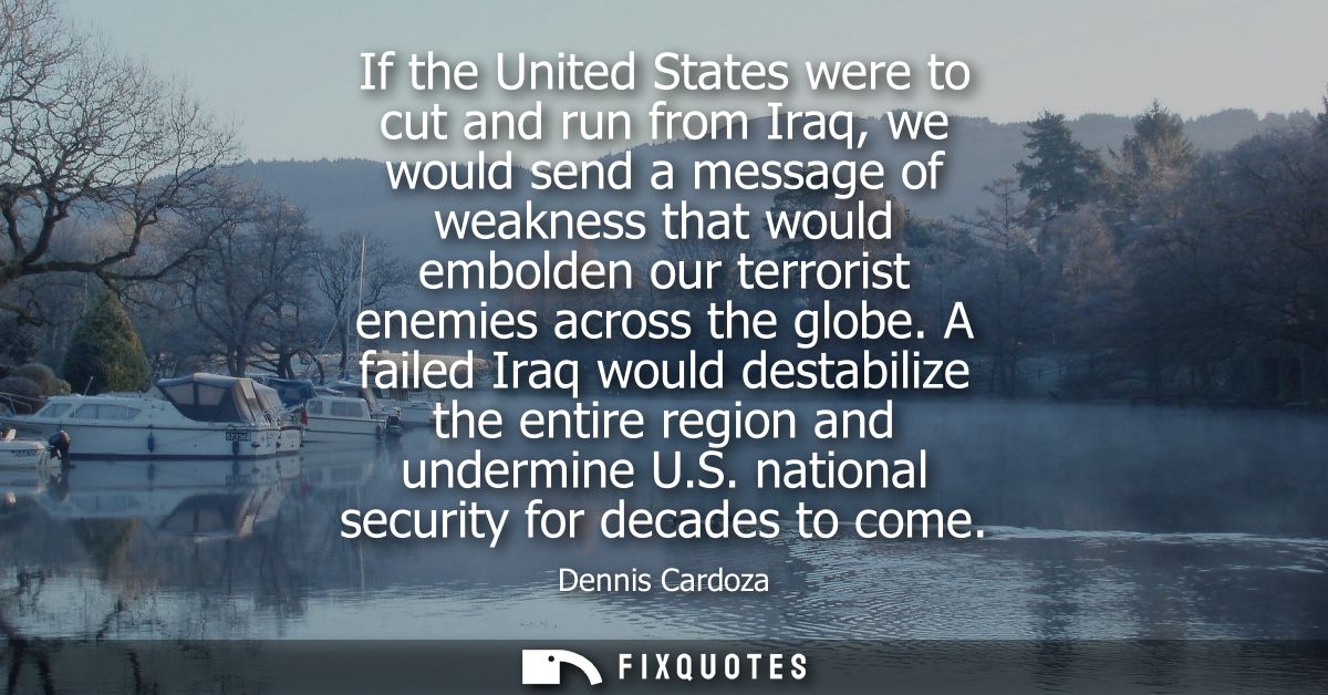 If the United States were to cut and run from Iraq, we would send a message of weakness that would embolden our terroris