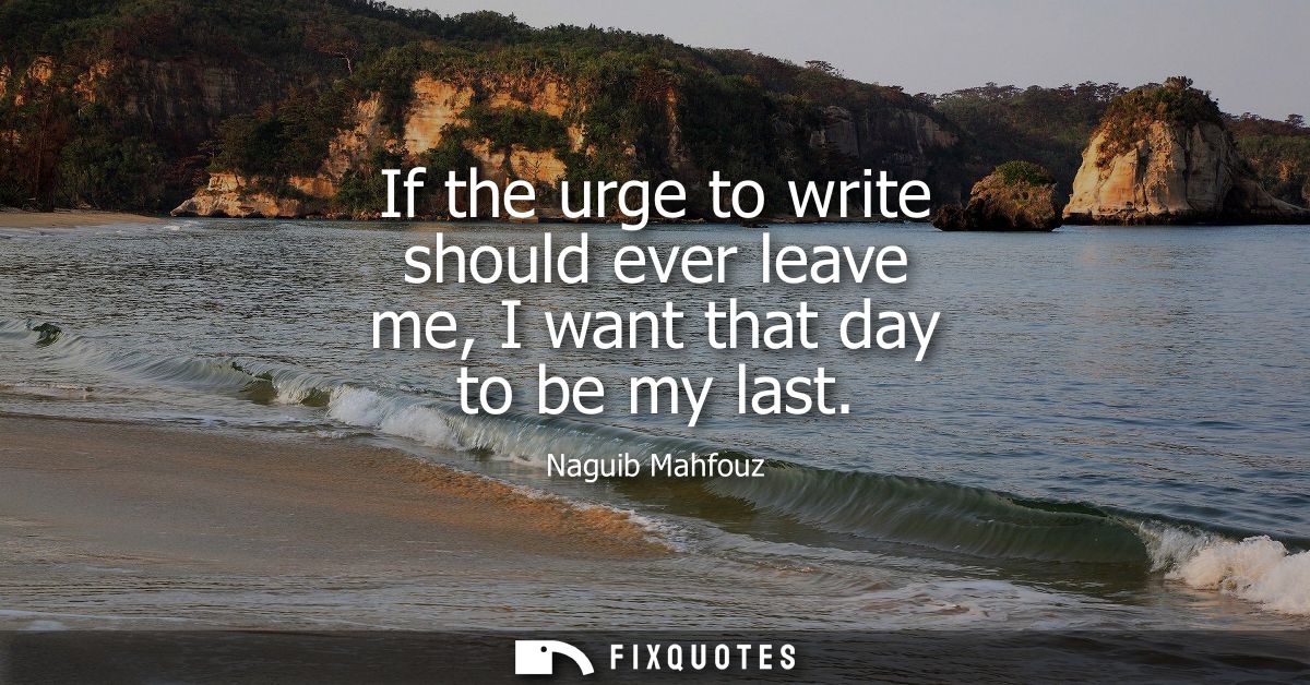 If the urge to write should ever leave me, I want that day to be my last