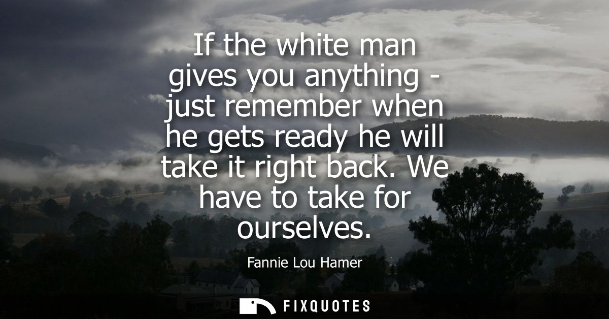 If the white man gives you anything - just remember when he gets ready he will take it right back. We have to take for o