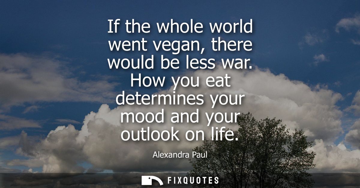 If the whole world went vegan, there would be less war. How you eat determines your mood and your outlook on life
