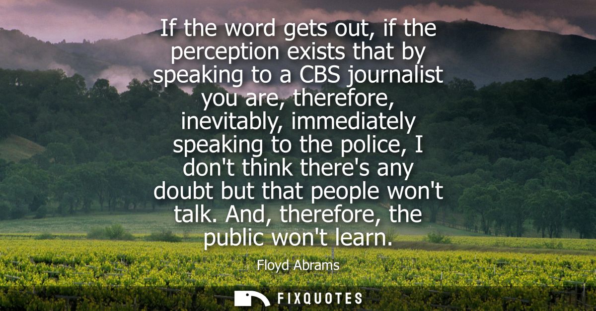 If the word gets out, if the perception exists that by speaking to a CBS journalist you are, therefore, inevitably, imme