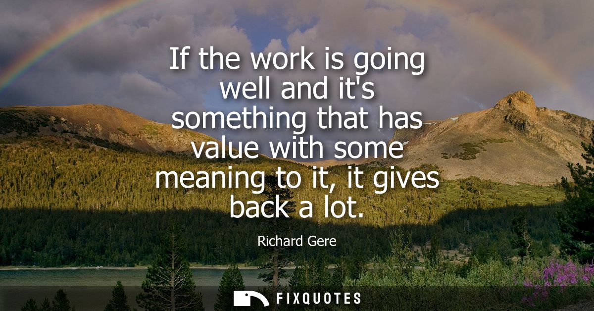 If the work is going well and its something that has value with some meaning to it, it gives back a lot