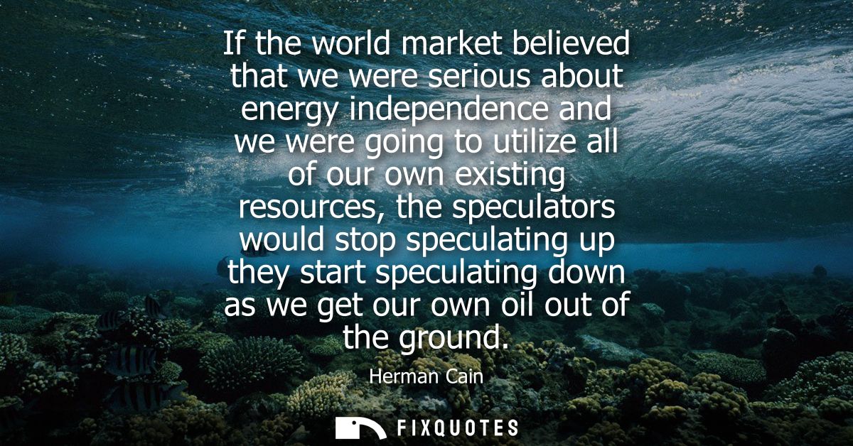 If the world market believed that we were serious about energy independence and we were going to utilize all of our own 