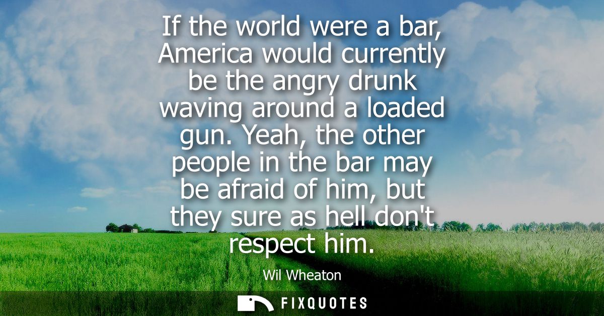 If the world were a bar, America would currently be the angry drunk waving around a loaded gun. Yeah, the other people i