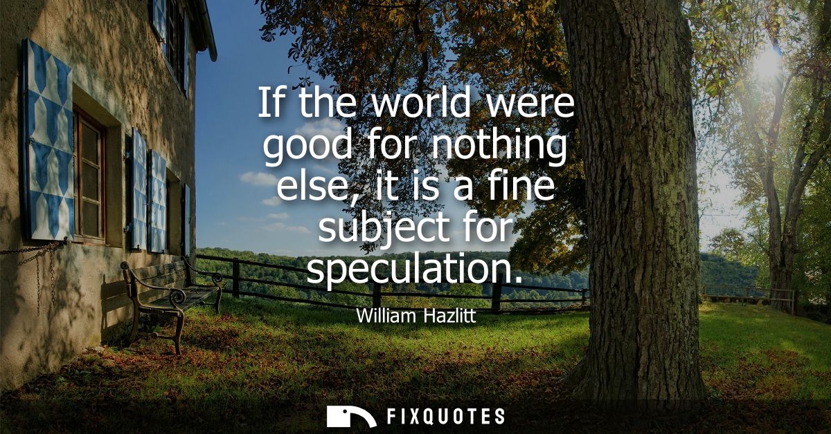 If the world were good for nothing else, it is a fine subject for speculation
