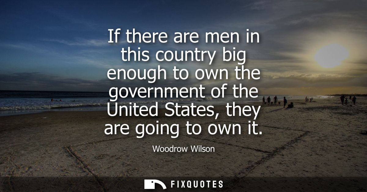 If there are men in this country big enough to own the government of the United States, they are going to own it