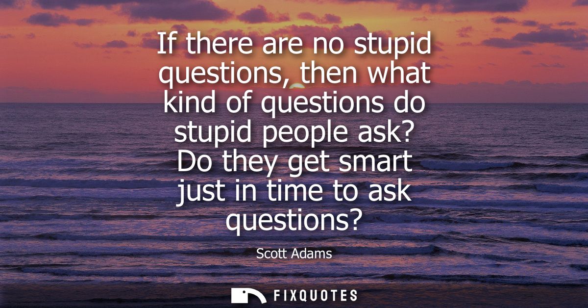 If there are no stupid questions, then what kind of questions do stupid people ask? Do they get smart just in time to as