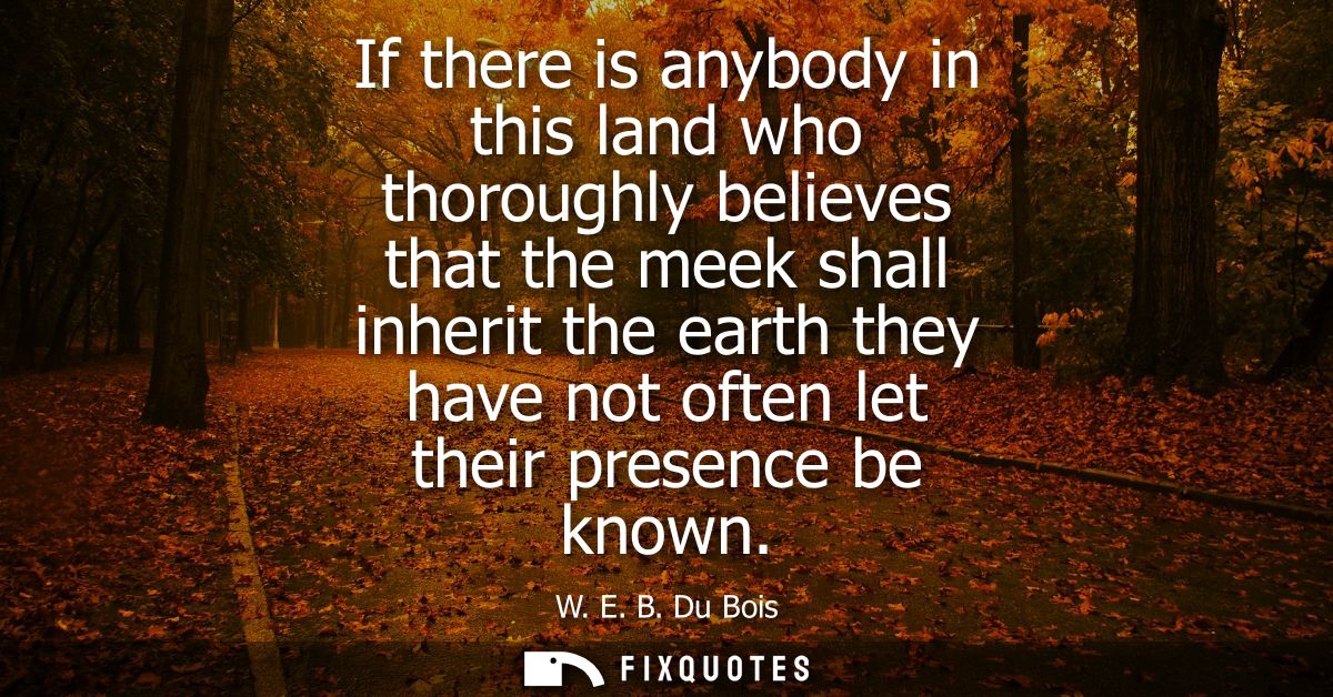 If there is anybody in this land who thoroughly believes that the meek shall inherit the earth they have not often let t