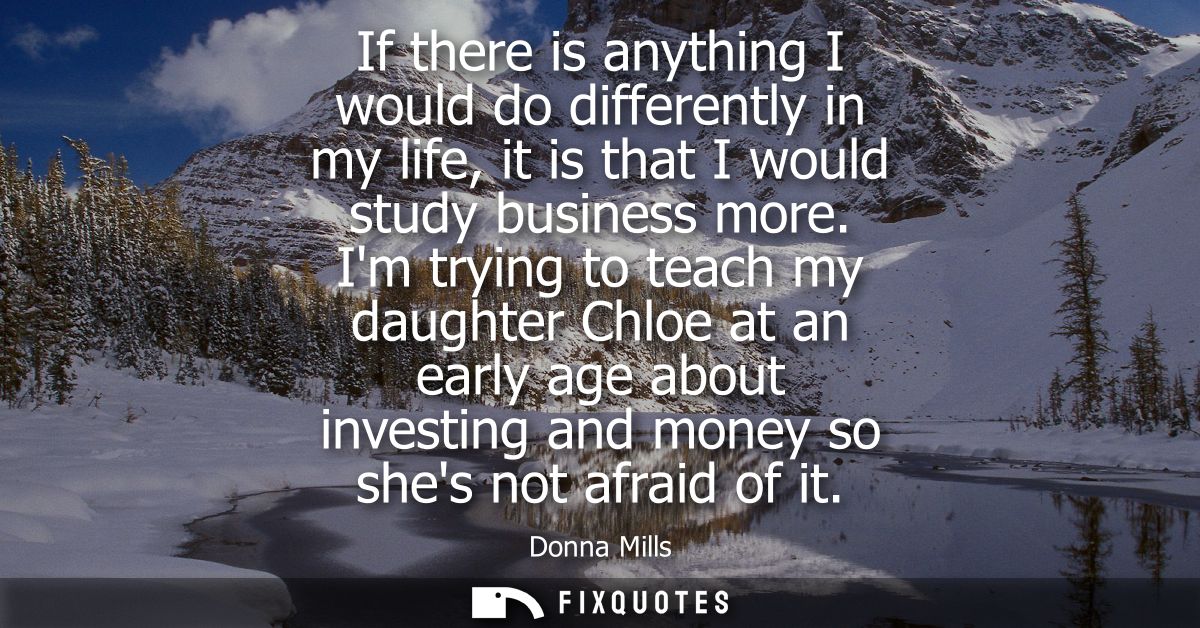 If there is anything I would do differently in my life, it is that I would study business more. Im trying to teach my da