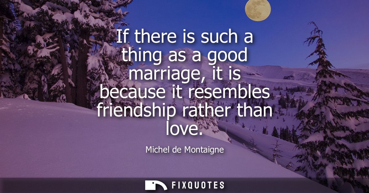 If there is such a thing as a good marriage, it is because it resembles friendship rather than love