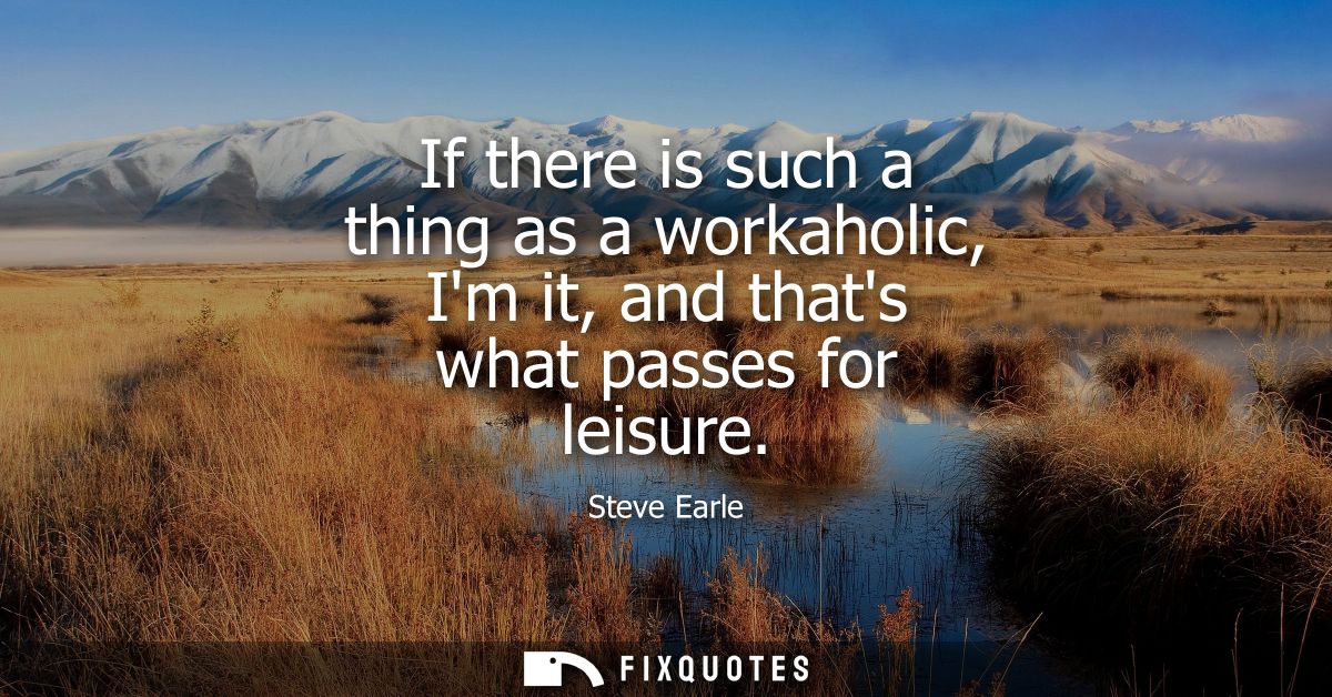 If there is such a thing as a workaholic, Im it, and thats what passes for leisure