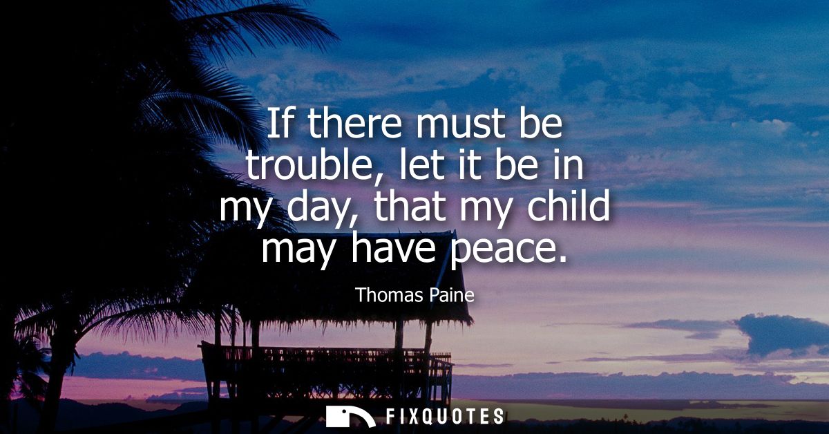 If there must be trouble, let it be in my day, that my child may have peace