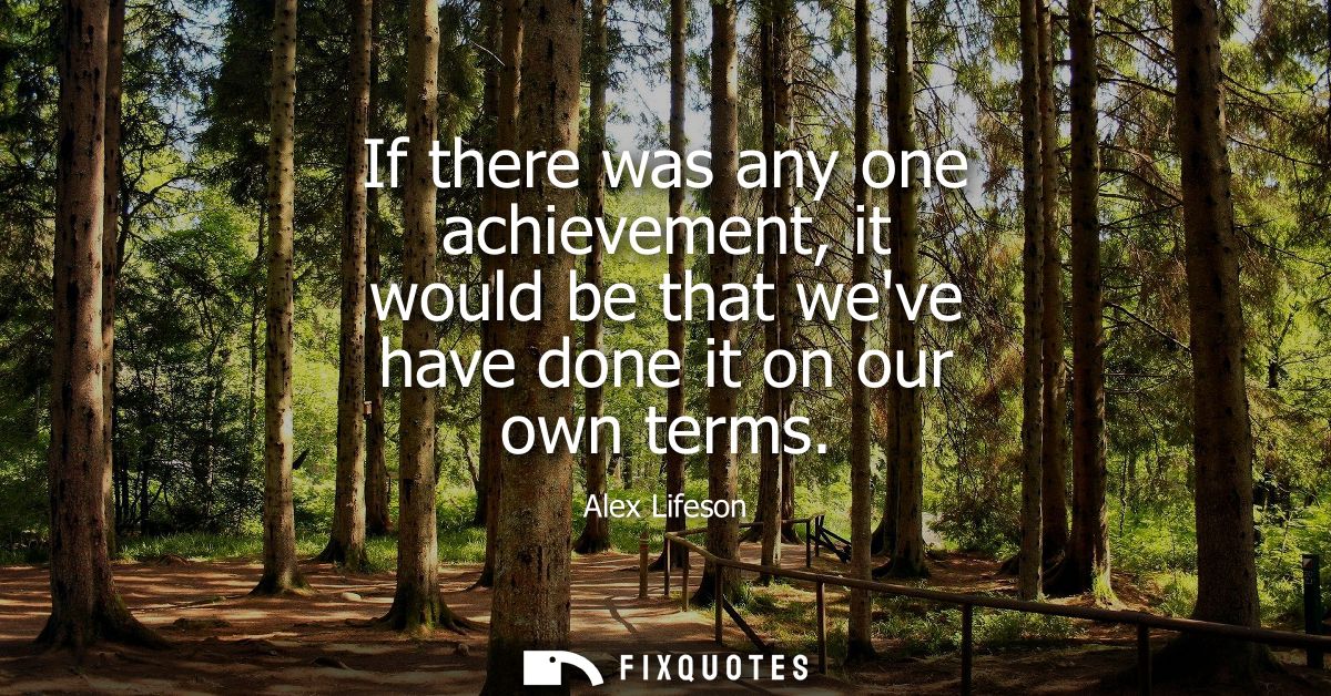 If there was any one achievement, it would be that weve have done it on our own terms