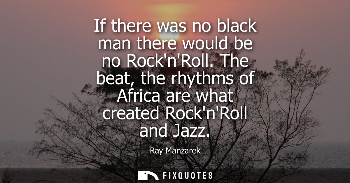 If there was no black man there would be no RocknRoll. The beat, the rhythms of Africa are what created RocknRoll and Ja