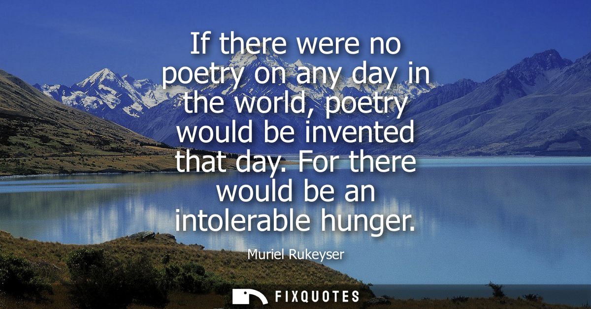 If there were no poetry on any day in the world, poetry would be invented that day. For there would be an intolerable hu