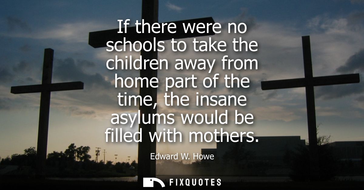 If there were no schools to take the children away from home part of the time, the insane asylums would be filled with m