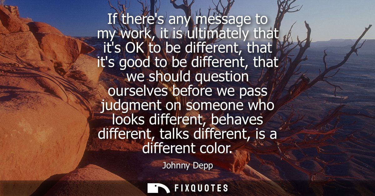 If theres any message to my work, it is ultimately that its OK to be different, that its good to be different, that we s