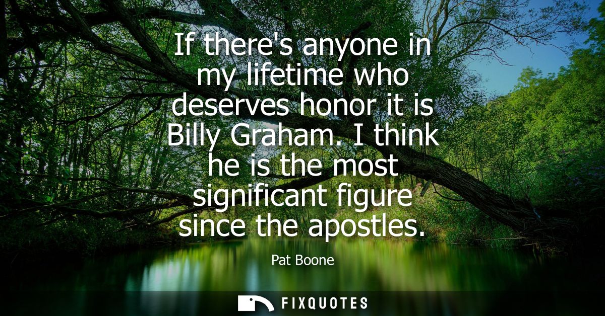 If theres anyone in my lifetime who deserves honor it is Billy Graham. I think he is the most significant figure since t
