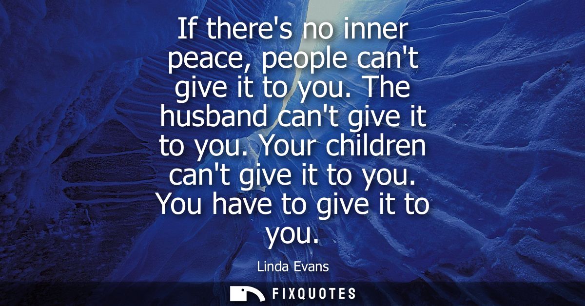 If theres no inner peace, people cant give it to you. The husband cant give it to you. Your children cant give it to you