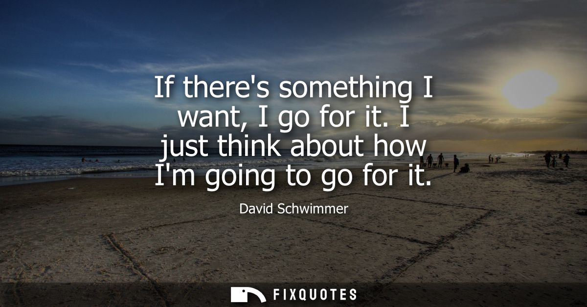 If theres something I want, I go for it. I just think about how Im going to go for it
