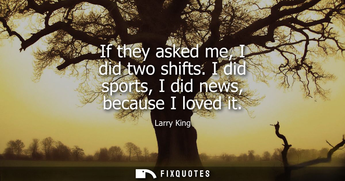 If they asked me, I did two shifts. I did sports, I did news, because I loved it