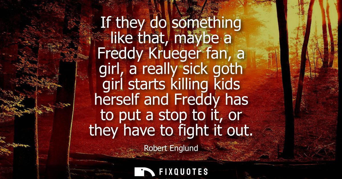 If they do something like that, maybe a Freddy Krueger fan, a girl, a really sick goth girl starts killing kids herself 