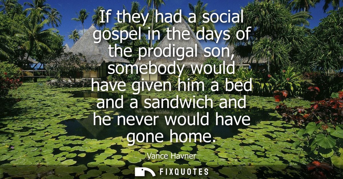 If they had a social gospel in the days of the prodigal son, somebody would have given him a bed and a sandwich and he n