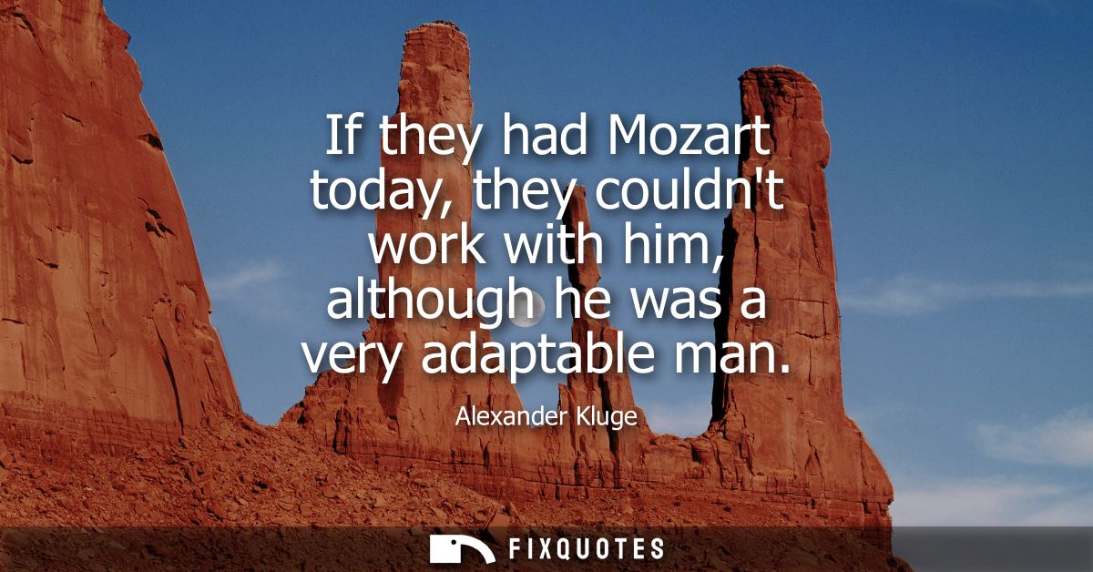 If they had Mozart today, they couldnt work with him, although he was a very adaptable man
