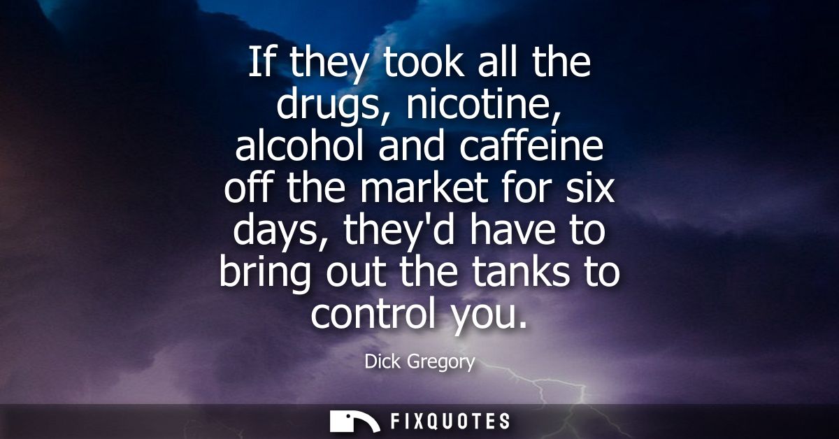 If they took all the drugs, nicotine, alcohol and caffeine off the market for six days, theyd have to bring out the tank