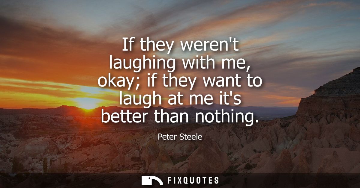 If they werent laughing with me, okay if they want to laugh at me its better than nothing
