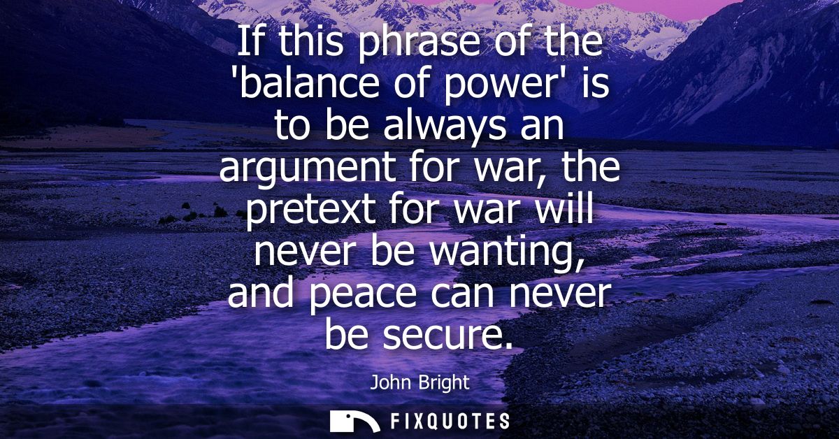 If this phrase of the balance of power is to be always an argument for war, the pretext for war will never be wanting, a
