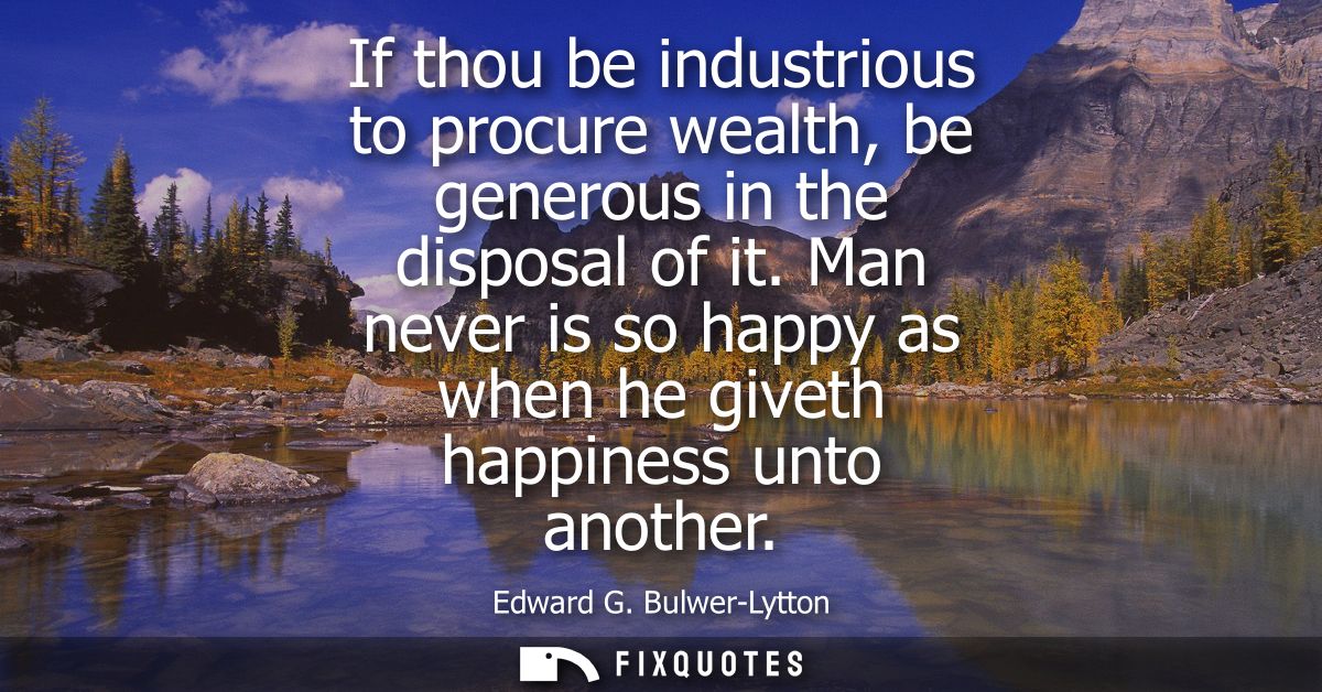 If thou be industrious to procure wealth, be generous in the disposal of it. Man never is so happy as when he giveth hap