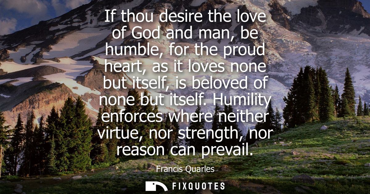 If thou desire the love of God and man, be humble, for the proud heart, as it loves none but itself, is beloved of none 
